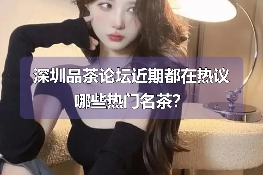 深圳品茶论坛近期都在热议哪些热门名茶?