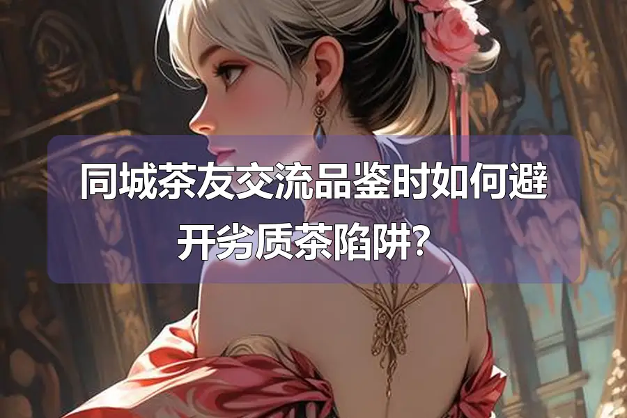 同城茶友交流品鉴时如何避开劣质茶陷阱?